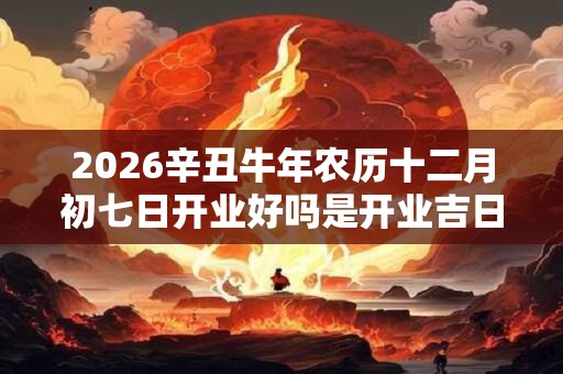 2026辛丑牛年农历十二月初七日开业好吗是开业吉日吗？