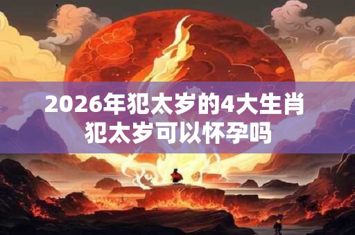 2026年犯太岁的4大生肖 犯太岁可以怀孕吗