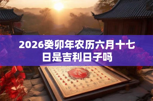 2026癸卯年农历六月十七日是吉利日子吗