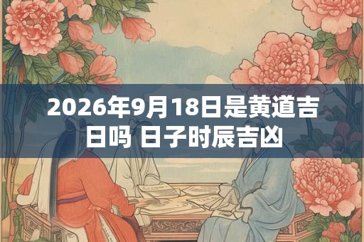 2026年9月18日是黄道吉日吗 日子时辰吉凶