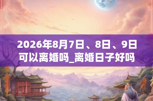 2026年8月7日、8日、9日可以离婚吗_离婚日子好吗