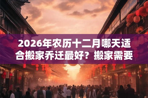 2026年农历十二月哪天适合搬家乔迁最好？搬家需要注意什么？