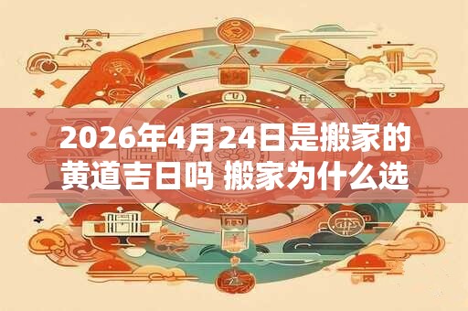 2026年4月24日是搬家的黄道吉日吗 搬家为什么选二五八