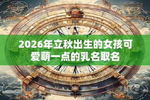 2026年立秋出生的女孩可爱萌一点的乳名取名 2026年立秋出生的女孩可爱萌一点的乳名取名