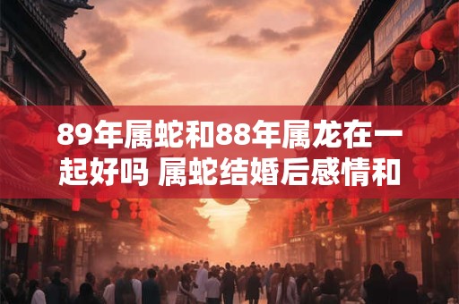 89年属蛇和88年属龙在一起好吗 属蛇结婚后感情和事业运势如何