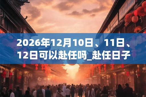 2026年12月10日、11日、12日可以赴任吗_赴任日子好吗