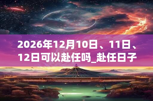2026年12月10日、11日、12日可以赴任吗_赴任日子好吗