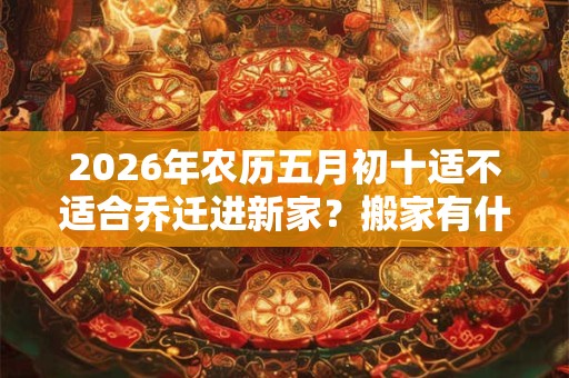 2026年农历五月初十适不适合乔迁进新家？搬家有什么讲究和忌讳？