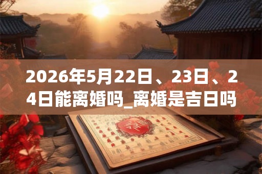 2026年5月22日、23日、24日能离婚吗_离婚是吉日吗