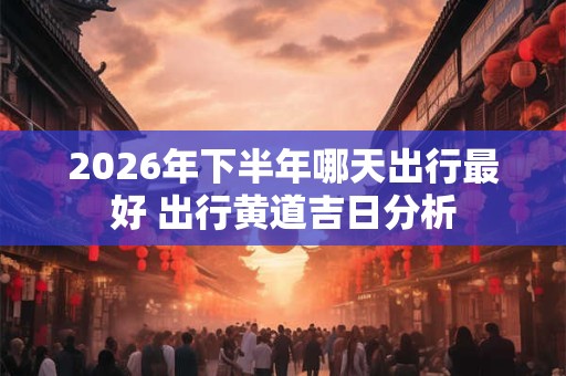 2026年下半年哪天出行最好 出行黄道吉日分析
