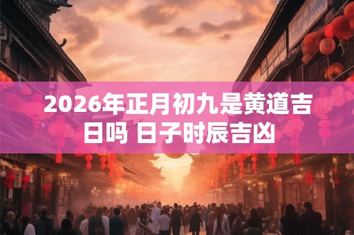 2026年正月初九是黄道吉日吗 日子时辰吉凶