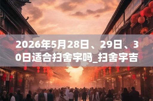 2026年5月28日、29日、30日适合扫舍宇吗_扫舍宇吉利吗