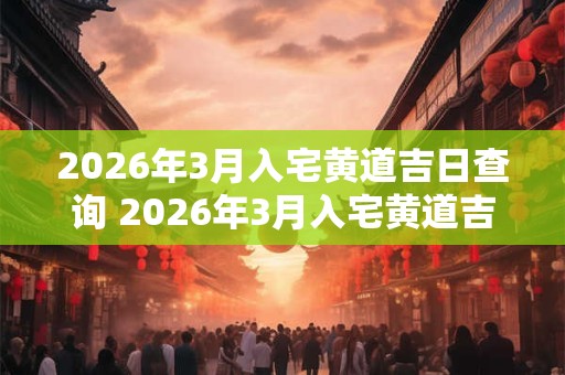 2026年3月入宅黄道吉日查询 2026年3月入宅黄道吉日