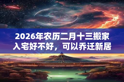 2026年农历二月十三搬家入宅好不好，可以乔迁新居吗？