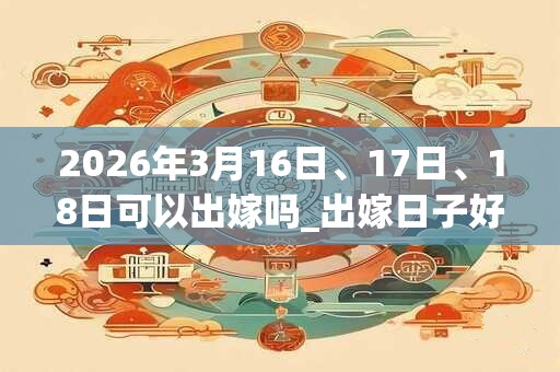 2026年3月16日、17日、18日可以出嫁吗_出嫁日子好吗