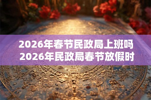 2026年春节民政局上班吗 2026年民政局春节放假时间
