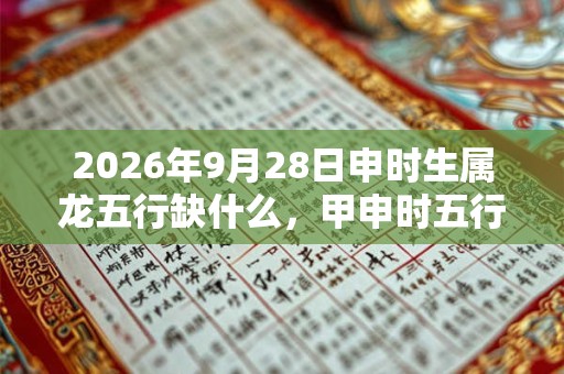 2026年9月28日申时生属龙五行缺什么，甲申时五行缺什么