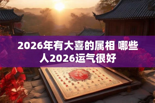 2026年有大喜的属相 哪些人2026运气很好 2026年有大喜的属相 哪些人2026运气很好