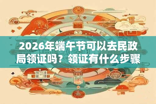 2026年端午节可以去民政局领证吗?领证有什么步骤? 2026年端午节可以去民政局领证吗?领证有什么步骤?