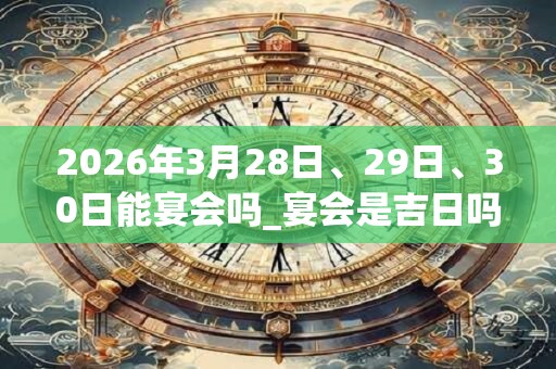 2026年3月28日、29日、30日能宴会吗_宴会是吉日吗
