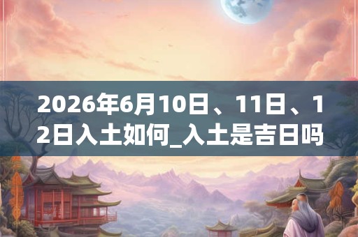 2026年6月10日、11日、12日入土如何_入土是吉日吗