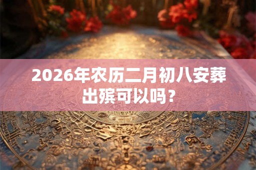 2026年农历二月初八安葬出殡可以吗？