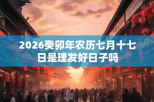 2026癸卯年农历七月十七日是理发好日子吗