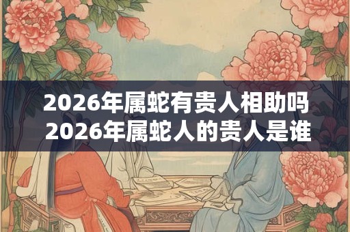 2026年属蛇有贵人相助吗 2026年属蛇人的贵人是谁