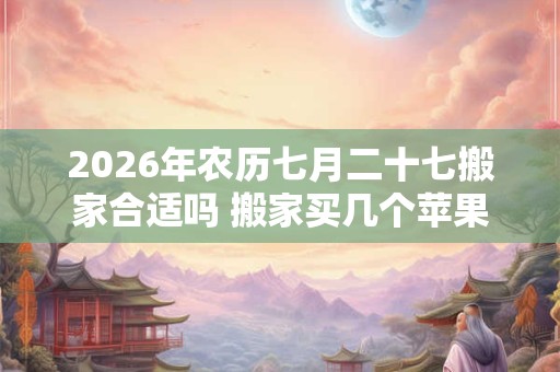 2026年农历七月二十七搬家合适吗 搬家买几个苹果吉利