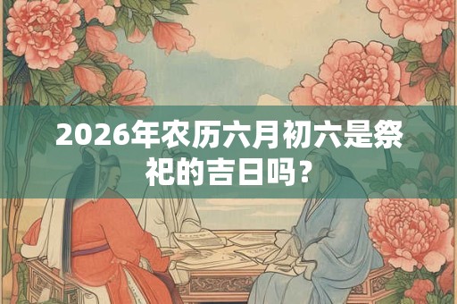 2026年农历六月初六是祭祀的吉日吗？