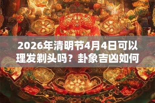 2026年清明节4月4日可以理发剃头吗？卦象吉凶如何？