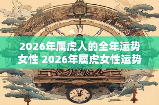 2026年属虎人的全年运势女性 2026年属虎女性运势如何