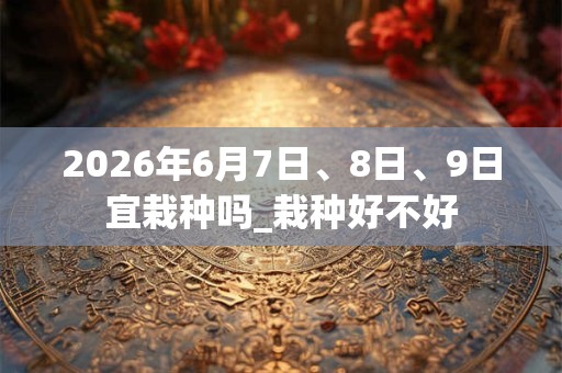 2026年6月7日、8日、9日宜栽种吗_栽种好不好