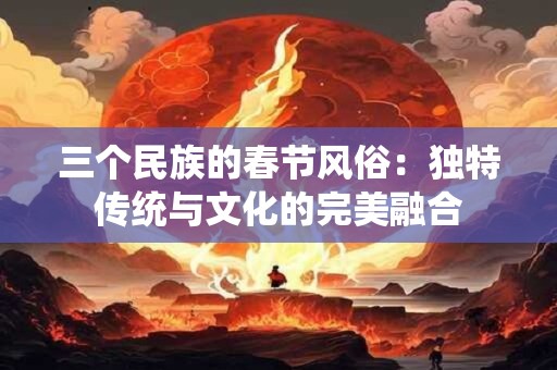 三个民族的春节风俗：独特传统与文化的完美融合