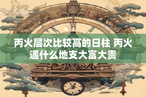 丙火层次比较高的日柱 丙火遇什么地支大富大贵