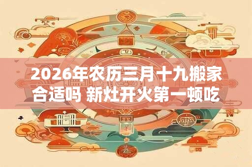 2026年农历三月十九搬家合适吗 新灶开火第一顿吃什么