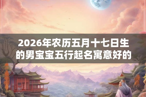 2026年农历五月十七日生的男宝宝五行起名寓意好的名字推荐