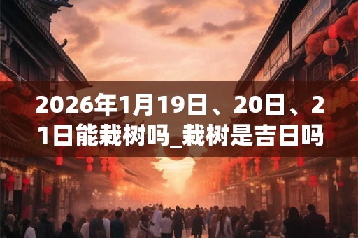 2026年1月19日、20日、21日能栽树吗_栽树是吉日吗