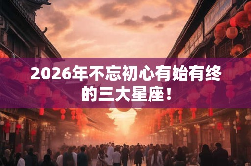 2026年不忘初心有始有终的三大星座！
