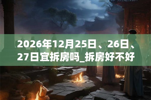 2026年12月25日、26日、27日宜拆房吗_拆房好不好