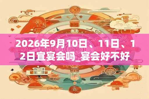 2026年9月10日、11日、12日宜宴会吗_宴会好不好