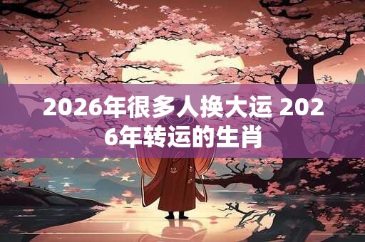 2026年很多人换大运 2026年转运的生肖 2026年很多人换大运 2026年转运的生肖