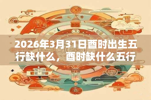 2026年3月31日酉时出生五行缺什么，酉时缺什么五行