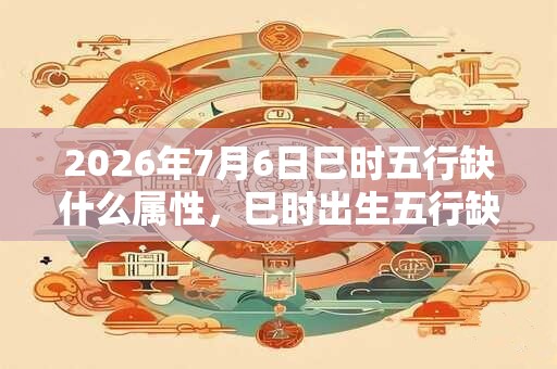 2026年7月6日巳时五行缺什么属性，巳时出生五行缺什么