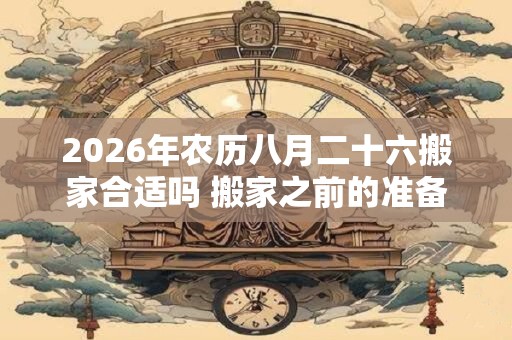 2026年农历八月二十六搬家合适吗 搬家之前的准备