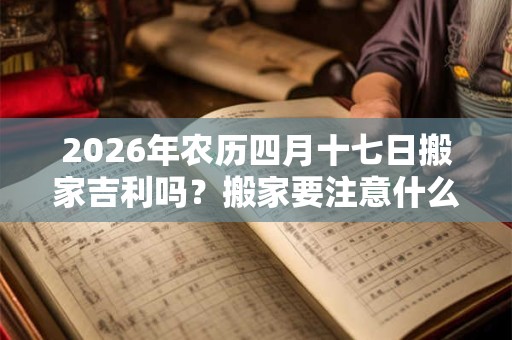 2026年农历四月十七日搬家吉利吗？搬家要注意什么？