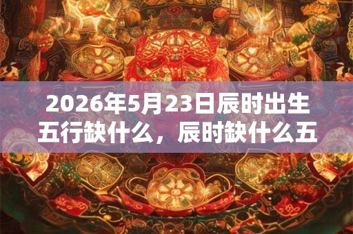 2026年5月23日辰时出生五行缺什么，辰时缺什么五行