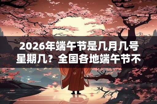 2026年端午节是几月几号星期几？全国各地端午节不一样的习俗