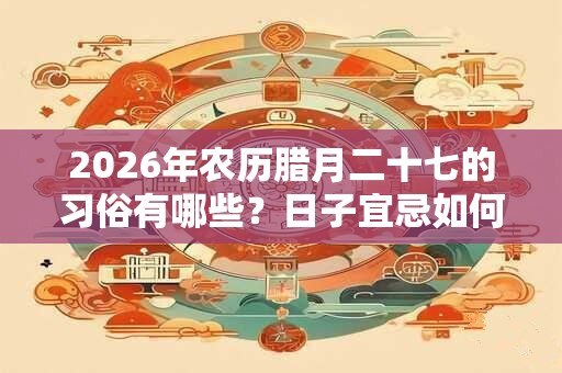 2026年农历腊月二十七的习俗有哪些？日子宜忌如何？