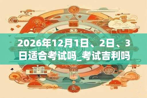 2026年12月1日、2日、3日适合考试吗_考试吉利吗